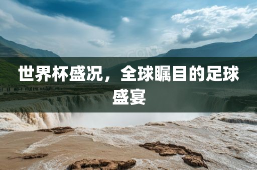 世界杯盛况，全球瞩目的足球盛宴