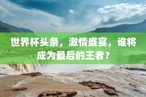 世界杯头条，激情盛宴，谁将成为最后的王者？