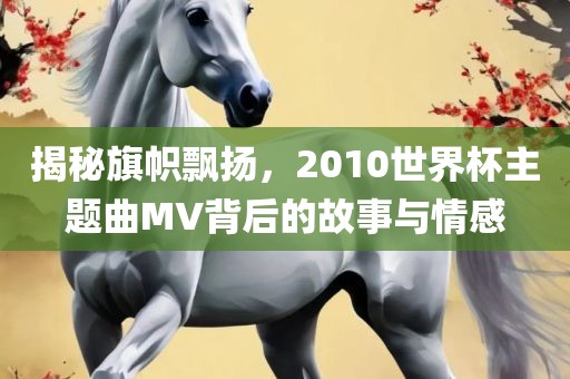 揭秘旗帜飘扬，2010世界杯主题曲MV背后的故事与情感