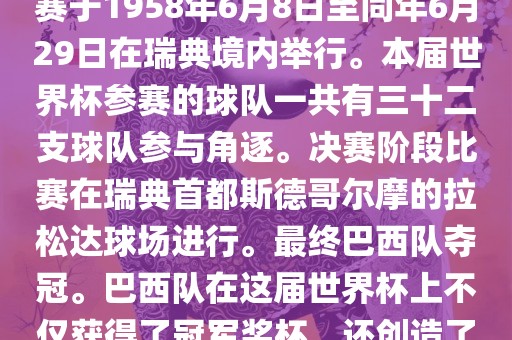 1. 比赛时间，1958年瑞典世界杯是第6届世界杯足球赛事。比赛于1958年6月8日至同年6月29日在瑞典境内举行。本届世界杯参赛的球队一共有三十二支球队参与角逐。决赛阶段比赛在瑞典首都斯德哥尔摩的拉松达球场进行。最终巴西队夺冠。巴西队在这届世界杯上不仅获得了冠军奖杯，还创造了著名的桑巴军团，为后来的足球历史留下了深刻的印记。