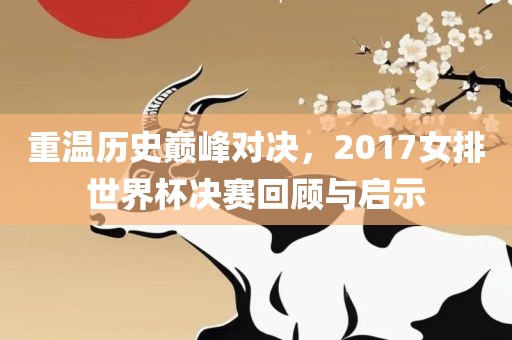 重温历史巅峰对决，2017女排世界杯决赛回顾与启示