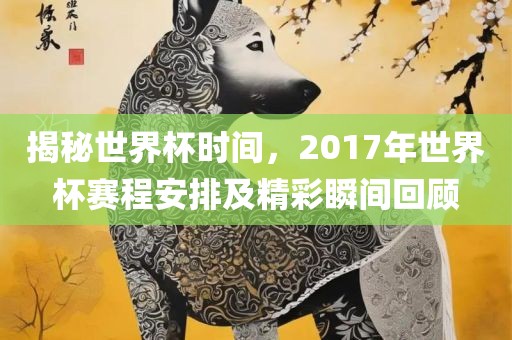 揭秘世界杯时间，2017年世界杯赛程安排及精彩瞬间回顾