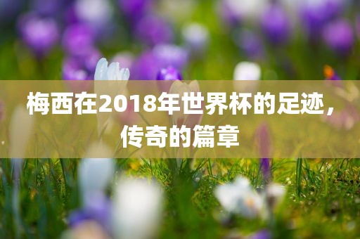 梅西在2018年世界杯的足迹，传奇的篇章
