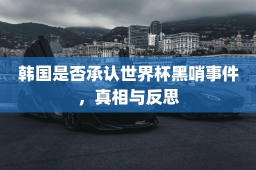 韩国是否承认世界杯黑哨事件，真相与反思