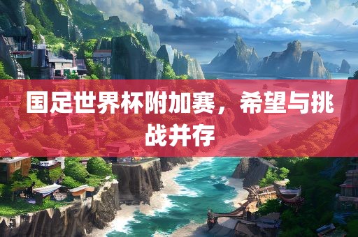 国足世界杯附加赛，希望与挑战并存