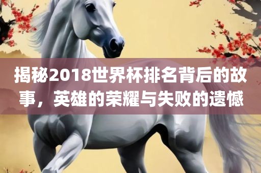 揭秘2018世界杯排名背后的故事，英雄的荣耀与失败的遗憾