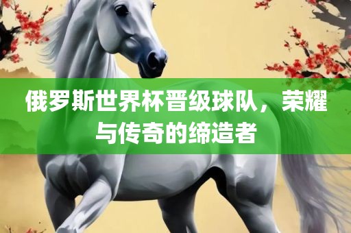 俄罗斯世界杯晋级球队，荣耀与传奇的缔造者