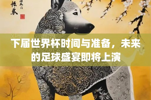 下届世界杯时间与准备，未来的足球盛宴即将上演