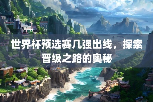 世界杯预选赛几强出线，探索晋级之路的奥秘
