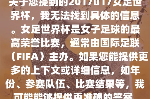 关于您提到的2017u17女足世界杯，我无法找到具体的信息。女足世界杯是女子足球的最高荣誉比赛，通常由国际足联（FIFA）主办。如果您能提供更多的上下文或详细信息，如年份、参赛队伍、比赛结果等，我可能能够提供更准确的答案。