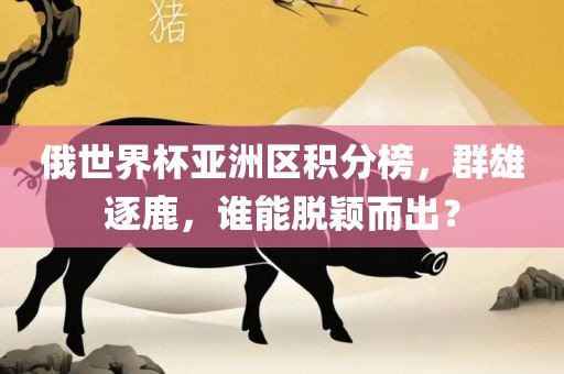 俄世界杯亚洲区积分榜，群雄逐鹿，谁能脱颖而出？