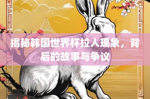 揭秘韩国世界杯拉人现象，背后的故事与争议