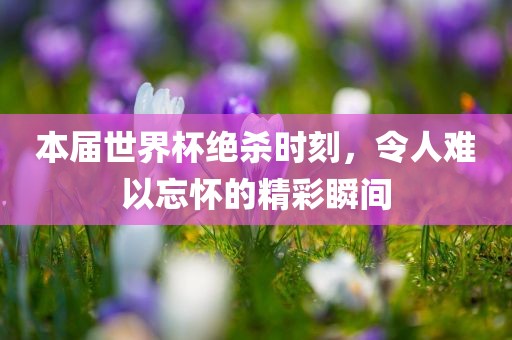 本届世界杯绝杀时刻，令人难以忘怀的精彩瞬间