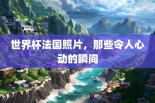 世界杯法国照片，那些令人心动的瞬间