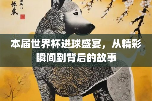 本届世界杯进球盛宴，从精彩瞬间到背后的故事