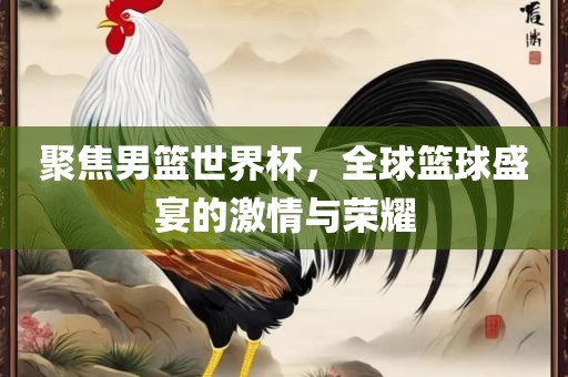 聚焦男篮世界杯，全球篮球盛宴的激情与荣耀