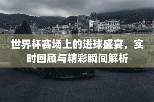 世界杯赛场上的进球盛宴，实时回顾与精彩瞬间解析