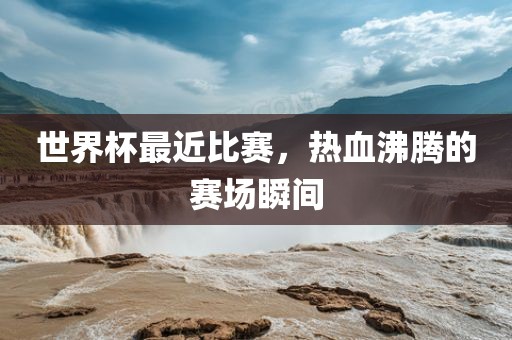 世界杯最近比赛，热血沸腾的赛场瞬间
