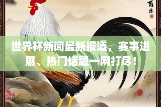 世界杯新闻最新报道，赛事进展、热门话题一网打尽！