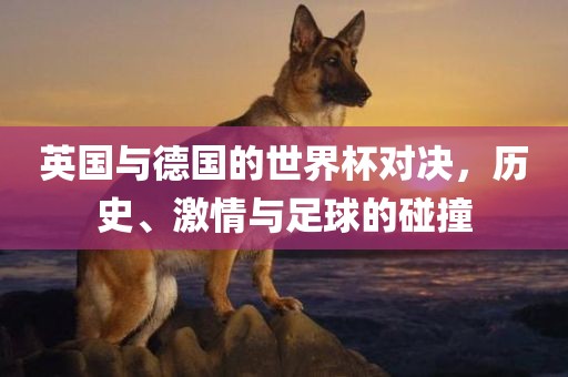 英国与德国的世界杯对决，历史、激情与足球的碰撞