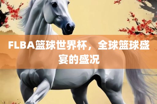 FLBA篮球世界杯，全球篮球盛宴的盛况