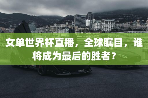 女单世界杯直播，全球瞩目，谁将成为最后的胜者？