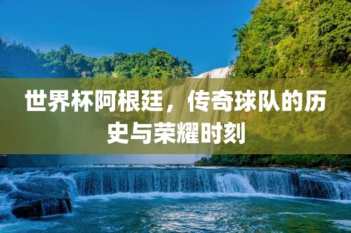 世界杯阿根廷，传奇球队的历史与荣耀时刻