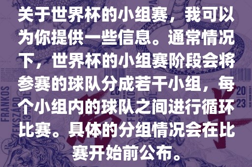 关于世界杯的小组赛，我可以为你提供一些信息。通常情况下，世界杯的小组赛阶段会将参赛的球队分成若干小组，每个小组内的球队之间进行循环比赛。具体的分组情况会在比赛开始前公布。