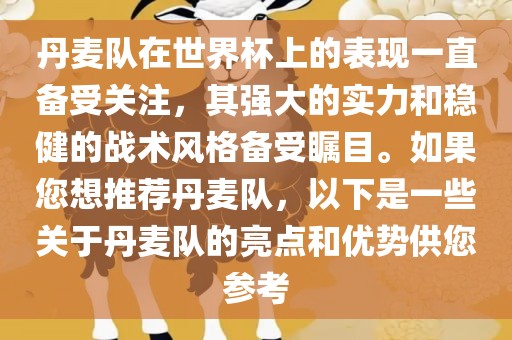 丹麦队在世界杯上的表现一直备受关注，其强大的实力和稳健的战术风格备受瞩目。如果您想推荐丹麦队，以下是一些关于丹麦队的亮点和优势供您参考