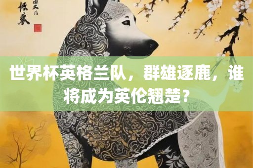 世界杯英格兰队，群雄逐鹿，谁将成为英伦翘楚？