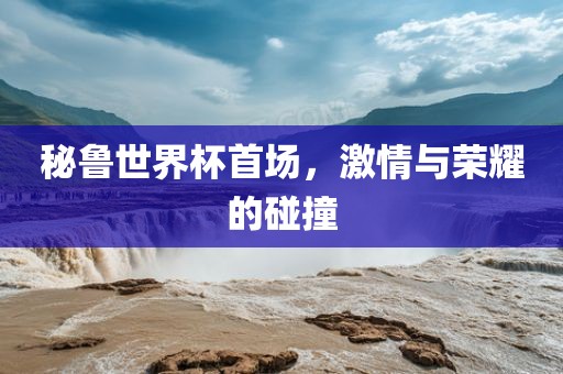 秘鲁世界杯首场，激情与荣耀的碰撞