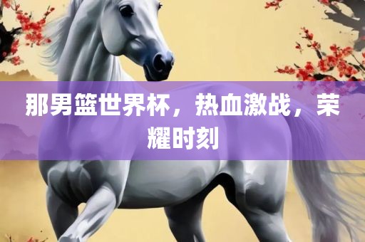 那男篮世界杯，热血激战，荣耀时刻