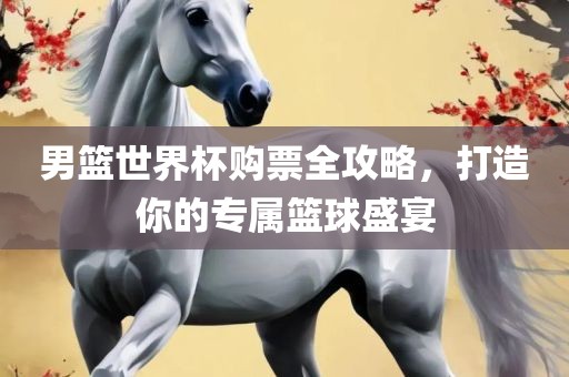 男篮世界杯购票全攻略，打造你的专属篮球盛宴