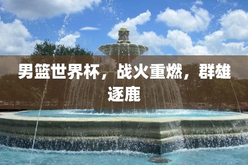 男篮世界杯，战火重燃，群雄逐鹿