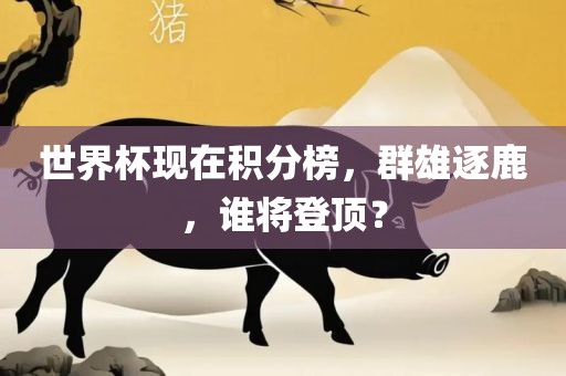 世界杯现在积分榜，群雄逐鹿，谁将登顶？
