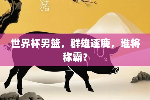 世界杯男篮，群雄逐鹿，谁将称霸？