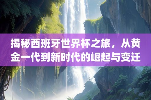揭秘西班牙世界杯之旅，从黄金一代到新时代的崛起与变迁