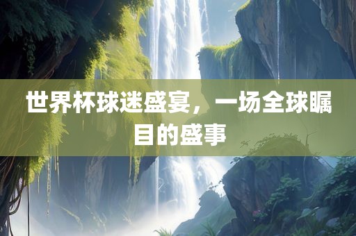 世界杯球迷盛宴，一场全球瞩目的盛事